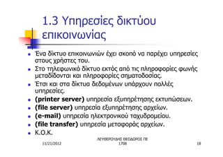 1.3 Υπηρεσίες δικτύου
      επικοινωνίας
n   Ένα δίκτυο επικοινωνιών έχει σκοπό να παρέχει υπηρεσίες
    στους χρήστες του.
n   Στο τηλεφωνικό δίκτυο εκτός από τις πληροφορίες φωνής
    μεταδίδονται και πληροφορίες σηματοδοσίας.
n   Έτσι και στα δίκτυα δεδομένων υπάρχουν πολλές
    υπηρεσίες.
n   (printer server) υπηρεσία εξυπηρέτησης εκτυπώσεων.
n   (file server) υπηρεσία εξυπηρέτησης αρχείων.
n   (e-mail) υπηρεσία ηλεκτρονικού ταχυδρομείου.
n   (file transfer) υπηρεσία μεταφοράς αρχείων.
n   Κ.Ο.Κ.
                         ΛΕΥΘΕΡΟΥΔΗΣ ΘΕΟΔΩΡΟΣ ΠΕ
      11/21/2012                  1708                    18
 