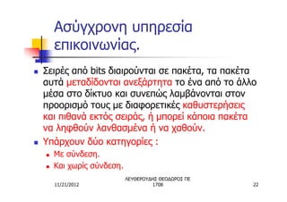 Ασύγχρονη υπηρεσία
        επικοινωνίας.
n   Σειρές από bits διαιρούνται σε πακέτα, τα πακέτα
    αυτά μεταδίδονται ανεξάρτητα το ένα από το άλλο
    μέσα στο δίκτυο και συνεπώς λαμβάνονται στον
    προορισμό τους με διαφορετικές καθυστερήσεις
    και πιθανά εκτός σειράς, ή μπορεί κάποια πακέτα
    να ληφθούν λανθασμένα ή να χαθούν.
n   Υπάρχουν δύο κατηγορίες :
    n   Με σύνδεση.
    n   Και χωρίς σύνδεση.
                             ΛΕΥΘΕΡΟΥΔΗΣ ΘΕΟΔΩΡΟΣ ΠΕ
        11/21/2012                    1708             22
 