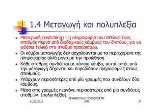 1.4 Μεταγωγή και πολυπλεξία
n   Μεταγωγή (switching) : η πληροφορία που στέλνει ένας
    σταθμός περνά από διαδοχικούς κόμβους του δικτύου, για να
    φθάσει τελικά στο σταθμό προορισμού.
n   Οι κόμβοι μεταγωγής δεν ασχολούνται με το περιεχόμενο της
    πληροφορίας αλλά μόνο με την προώθηση.
n   Κάθε σταθμός συνδέεται με κάποιο κόμβο, αυτοί εκτός από
    την μεταγωγή δέχονται και παραδίδουν πληροφορίες στους
    σταθμούς.
n   Υπάρχουν περισσότερες από μία γραμμές που συνδέουν δύο
    κόμβους.
n   Μέσα στις γραμμές περνάνε περισσότερες από μία συνδέσεις
    σταθμών. (πολυπλεξία).
                          ΛΕΥΘΕΡΟΥΔΗΣ ΘΕΟΔΩΡΟΣ ΠΕ
        11/21/2012                 1708                    27
 