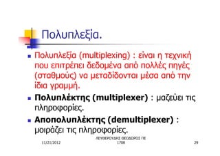 Πολυπλεξία.
n   Πολυπλεξία (multiplexing) : είναι η τεχνική
    που επιτρέπει δεδομένα από πολλές πηγές
    (σταθμούς) να μεταδίδονται μέσα από την
    ίδια γραμμή.
n   Πολυπλέκτης (multiplexer) : μαζεύει τις
    πληροφορίες.
n   Αποπολυπλέκτης (demultiplexer) :
    μοιράζει τις πληροφορίες.
                    ΛΕΥΘΕΡΟΥΔΗΣ ΘΕΟΔΩΡΟΣ ΠΕ
     11/21/2012              1708             29
 