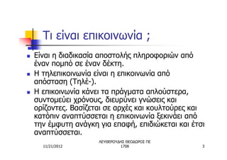 Τι είναι επικοινωνία ;
n   Είναι η διαδικασία αποστολής πληροφοριών από
    έναν πομπό σε έναν δέκτη.
n   Η τηλεπικοινωνία είναι η επικοινωνία από
    απόσταση (Τηλέ-).
n   Η επικοινωνία κάνει τα πράγματα απλούστερα,
    συντομεύει χρόνους, διευρύνει γνώσεις και
    ορίζοντες. Βασίζεται σε αρχές και κουλτούρες και
    κατόπιν αναπτύσσεται η επικοινωνία ξεκινάει από
    την έμφυτη ανάγκη για επαφή, επιδιώκεται και έτσι
    αναπτύσσεται.
                      ΛΕΥΘΕΡΟΥΔΗΣ ΘΕΟΔΩΡΟΣ ΠΕ
      11/21/2012               1708                 3
 
