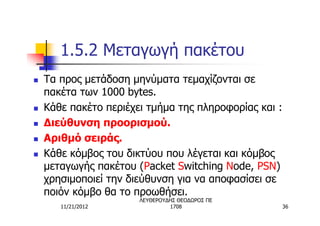 1.5.2 Μεταγωγή πακέτου
n   Τα προς μετάδοση μηνύματα τεμαχίζονται σε
    πακέτα των 1000 bytes.
n   Κάθε πακέτο περιέχει τμήμα της πληροφορίας και :
n   Διεύθυνση προορισμού.
n   Αριθμό σειράς.
n   Κάθε κόμβος του δικτύου που λέγεται και κόμβος
    μεταγωγής πακέτου (Packet Switching Node, PSN)
    χρησιμοποιεί την διεύθυνση για να αποφασίσει σε
    ποιόν κόμβο θα το προωθήσει.
                       ΛΕΥΘΕΡΟΥΔΗΣ ΘΕΟΔΩΡΟΣ ΠΕ
       11/21/2012               1708                   36
 