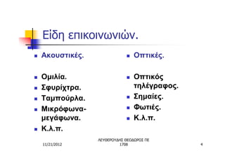 Είδη επικοινωνιών.
n   Ακουστικές.               n   Οπτικές.

n   Ομιλία.                   n   Οπτικός
n   Σφυρίχτρα.                    τηλέγραφος.
n   Ταμπούρλα.                n   Σημαίες.
n   Μικρόφωνα-                n   Φωτιές.
    μεγάφωνα.                 n   Κ.λ.π.
n   Κ.λ.π.
                  ΛΕΥΘΕΡΟΥΔΗΣ ΘΕΟΔΩΡΟΣ ΠΕ
    11/21/2012             1708                 4
 