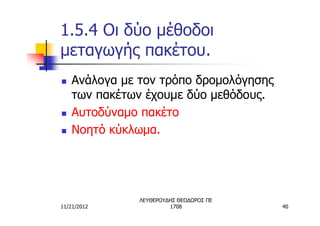 1.5.4 Οι δύο μέθοδοι
μεταγωγής πακέτου.
n   Ανάλογα με τον τρόπο δρομολόγησης
    των πακέτων έχουμε δύο μεθόδους.
n   Αυτοδύναμο πακέτο
n   Νοητό κύκλωμα.




               ΛΕΥΘΕΡΟΥΔΗΣ ΘΕΟΔΩΡΟΣ ΠΕ
11/21/2012              1708             40
 