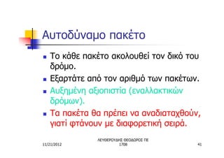Αυτοδύναμο πακέτο
n   Το κάθε πακέτο ακολουθεί τον δικό του
    δρόμο.
n   Εξαρτάτε από τον αριθμό των πακέτων.
n   Αυξημένη αξιοπιστία (εναλλακτικών
    δρόμων).
n   Τα πακέτα θα πρέπει να αναδιαταχθούν,
    γιατί φτάνουν με διαφορετική σειρά.
               ΛΕΥΘΕΡΟΥΔΗΣ ΘΕΟΔΩΡΟΣ ΠΕ
11/21/2012              1708             41
 