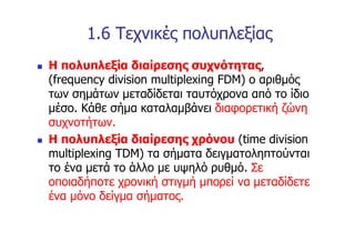 1.6 Τεχνικές πολυπλεξίας
n   Η πολυπλεξία διαίρεσης συχνότητας,
    (frequency division multiplexing FDM) ο αριθμός
    των σημάτων μεταδίδεται ταυτόχρονα από το ίδιο
    μέσο. Κάθε σήμα καταλαμβάνει διαφορετική ζώνη
    συχνοτήτων.
n   Η πολυπλεξία διαίρεσης χρόνου (time division
    multiplexing TDM) τα σήματα δειγματοληπτούνται
    το ένα μετά το άλλο με υψηλό ρυθμό. Σε
    οποιαδήποτε χρονική στιγμή μπορεί να μεταδίδετε
    ένα μόνο δείγμα σήματος.
 