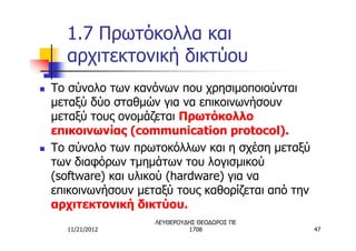 1.7 Πρωτόκολλα και
      αρχιτεκτονική δικτύου
n   Το σύνολο των κανόνων που χρησιμοποιούνται
    μεταξύ δύο σταθμών για να επικοινωνήσουν
    μεταξύ τους ονομάζεται Πρωτόκολλο
    επικοινωνίας (communication protocol).
n   Το σύνολο των πρωτοκόλλων και η σχέση μεταξύ
    των διαφόρων τμημάτων του λογισμικού
    (software) και υλικού (hardware) για να
    επικοινωνήσουν μεταξύ τους καθορίζεται από την
    αρχιτεκτονική δικτύου.
                      ΛΕΥΘΕΡΟΥΔΗΣ ΘΕΟΔΩΡΟΣ ΠΕ
      11/21/2012               1708                  47
 