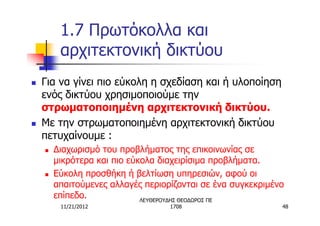 1.7 Πρωτόκολλα και
         αρχιτεκτονική δικτύου
n   Για να γίνει πιο εύκολη η σχεδίαση και ή υλοποίηση
    ενός δικτύου χρησιμοποιούμε την
    στρωματοποιημένη αρχιτεκτονική δικτύου.
n   Με την στρωματοποιημένη αρχιτεκτονική δικτύου
    πετυχαίνουμε :
    n   Διαχωρισμό του προβλήματος της επικοινωνίας σε
        μικρότερα και πιο εύκολα διαχειρίσιμα προβλήματα.
    n   Εύκολη προσθήκη ή βελτίωση υπηρεσιών, αφού οι
        απαιτούμενες αλλαγές περιορίζονται σε ένα συγκεκριμένο
        επίπεδο.             ΛΕΥΘΕΡΟΥΔΗΣ ΘΕΟΔΩΡΟΣ ΠΕ
         11/21/2012                1708                      48
 