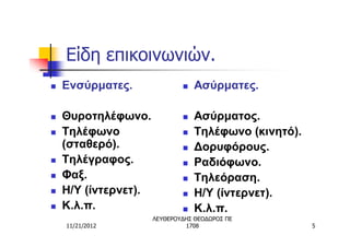 Είδη επικοινωνιών.
n   Ενσύρματες.               n   Ασύρματες.

n   Θυροτηλέφωνο.             n   Ασύρματος.
n   Τηλέφωνο                  n   Τηλέφωνο (κινητό).
    (σταθερό).                n   Δορυφόρους.
n   Τηλέγραφος.               n   Ραδιόφωνο.
n   Φαξ.                      n   Τηλεόραση.
n   Η/Υ (ίντερνετ).           n   Η/Υ (ίντερνετ).
n   Κ.λ.π.                    n   Κ.λ.π.
                      ΛΕΥΘΕΡΟΥΔΗΣ ΘΕΟΔΩΡΟΣ ΠΕ
    11/21/2012                 1708                    5
 