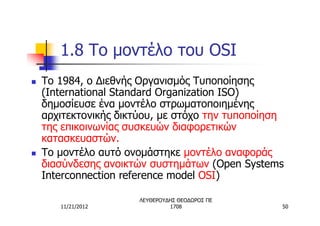 1.8 Το μοντέλο του OSI
n   Το 1984, ο Διεθνής Οργανισμός Τυποποίησης
    (International Standard Organization ISO)
    δημοσίευσε ένα μοντέλο στρωματοποιημένης
    αρχιτεκτονικής δικτύου, με στόχο την τυποποίηση
    της επικοινωνίας συσκευών διαφορετικών
    κατασκευαστών.
n   Το μοντέλο αυτό ονομάστηκε μοντέλο αναφοράς
    διασύνδεσης ανοικτών συστημάτων (Open Systems
    Interconnection reference model OSI)

                       ΛΕΥΘΕΡΟΥΔΗΣ ΘΕΟΔΩΡΟΣ ΠΕ
       11/21/2012               1708              50
 