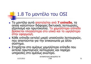 1.8 Το μοντέλο του OSI
n   Το μοντέλο αυτό αποτελείται από 7 επίπεδα, τα
    οποία καλύπτουν διάφορες δικτυακές λειτουργίες,
    εξοπλισμό και πρωτόκολλα. Το χαμηλότερο επίπεδο
    βρίσκεται πλησιέστερα στο υλικό και το υψηλότερο
    στην εφαρμογή.
n   Κάθε επίπεδο εκτελεί μικρό υποσύνολο λειτουργιών,
    που απαιτούνται για την επικοινωνία με άλλο
    σύστημα.
n   Στηρίζεται στο αμέσως χαμηλότερο επίπεδο που
    εκτελεί πρωτογενείς λειτουργίες και παρέχει
    υπηρεσίες στο αμέσως ανώτερο.
                       ΛΕΥΘΕΡΟΥΔΗΣ ΘΕΟΔΩΡΟΣ ΠΕ
       11/21/2012               1708                51
 