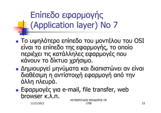 Επίπεδο εφαρμογής
       (Application layer) No 7
n   Το υψηλότερο επίπεδο του μοντέλου του OSI
    είναι το επίπεδο της εφαρμογής, το οποίο
    περιέχει τις κατάλληλες εφαρμογές που
    κάνουν το δίκτυο χρήσιμο.
n   Δημιουργεί μηνύματα και διαπιστώνει αν είναι
    διαθέσιμη η αντίστοιχή εφαρμογή από την
    άλλη πλευρά.
n   Εφαρμογές για e-mail, file transfer, web
    browser κ.λ.π.     ΛΕΥΘΕΡΟΥΔΗΣ ΘΕΟΔΩΡΟΣ ΠΕ
       11/21/2012          1708                53
 