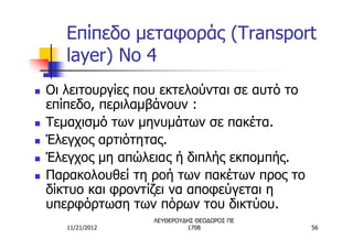 Επίπεδο μεταφοράς (Transport
       layer) No 4
n   Οι λειτουργίες που εκτελούνται σε αυτό το
    επίπεδο, περιλαμβάνουν :
n   Τεμαχισμό των μηνυμάτων σε πακέτα.
n   Έλεγχος αρτιότητας.
n   Έλεγχος μη απώλειας ή διπλής εκπομπής.
n   Παρακολουθεί τη ροή των πακέτων προς το
    δίκτυο και φροντίζει να αποφεύγεται η
    υπερφόρτωση των πόρων του δικτύου.
                     ΛΕΥΘΕΡΟΥΔΗΣ ΘΕΟΔΩΡΟΣ ΠΕ
       11/21/2012             1708              56
 