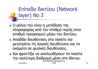 Επίπεδο δικτύου (Network
       layer) No 3
n   Ο ρόλος του είναι η μετάδοση της
    πληροφορίας από τον σταθμό πηγής στον
    σταθμό προορισμού μέσω του δικτύου.
n   Αποδίδει διευθύνσεις στα πακέτα και
    μετατρέπει τις λογικές διευθύνσεις και τα
    ονόματα σε φυσικές διευθύνσεις.
n   Και φροντίζει να ακολουθήσουν τα πακέτα
    την καλύτερη διαδρομή μέσα στο δίκτυο.
                     ΛΕΥΘΕΡΟΥΔΗΣ ΘΕΟΔΩΡΟΣ ΠΕ
       11/21/2012             1708              57
 
