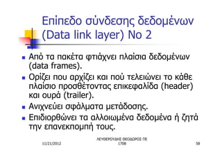 Επίπεδο σύνδεσης δεδομένων
       (Data link layer) No 2
n   Από τα πακέτα φτιάχνει πλαίσια δεδομένων
    (data frames).
n   Ορίζει που αρχίζει και πού τελειώνει το κάθε
    πλαίσιο προσθέτοντας επικεφαλίδα (header)
    και ουρά (trailer).
n   Ανιχνεύει σφάλματα μετάδοσης.
n   Επιδιορθώνει τα αλλοιωμένα δεδομένα ή ζητά
    την επανεκπομπή τους.
                     ΛΕΥΘΕΡΟΥΔΗΣ ΘΕΟΔΩΡΟΣ ΠΕ
       11/21/2012             1708             58
 