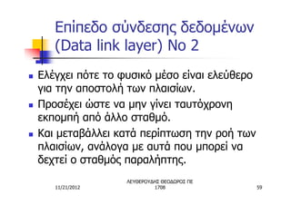 Επίπεδο σύνδεσης δεδομένων
       (Data link layer) No 2
n   Ελέγχει πότε το φυσικό μέσο είναι ελεύθερο
    για την αποστολή των πλαισίων.
n   Προσέχει ώστε να μην γίνει ταυτόχρονη
    εκπομπή από άλλο σταθμό.
n   Και μεταβάλλει κατά περίπτωση την ροή των
    πλαισίων, ανάλογα με αυτά που μπορεί να
    δεχτεί ο σταθμός παραλήπτης.
                     ΛΕΥΘΕΡΟΥΔΗΣ ΘΕΟΔΩΡΟΣ ΠΕ
       11/21/2012             1708               59
 