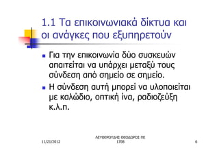 1.1 Τα επικοινωνιακά δίκτυα και
οι ανάγκες που εξυπηρετούν
n   Για την επικοινωνία δύο συσκευών
    απαιτείται να υπάρχει μεταξύ τους
    σύνδεση από σημείο σε σημείο.
n   Η σύνδεση αυτή μπορεί να υλοποιείται
    με καλώδιο, οπτική ίνα, ραδιοζεύξη
    κ.λ.π.


               ΛΕΥΘΕΡΟΥΔΗΣ ΘΕΟΔΩΡΟΣ ΠΕ
11/21/2012              1708               6
 