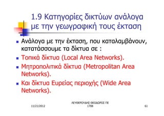 1.9 Κατηγορίες δικτύων ανάλογα
       με την γεωγραφική τους έκταση
n   Ανάλογα με την έκταση, που καταλαμβάνουν,
    κατατάσσουμε τα δίκτυα σε :
n   Τοπικά δίκτυα (Local Area Networks).
n   Μητροπολιτικά δίκτυα (Metropolitan Area
    Networks).
n   Και δίκτυα Ευρείας περιοχής (Wide Area
    Networks).
                    ΛΕΥΘΕΡΟΥΔΗΣ ΘΕΟΔΩΡΟΣ ΠΕ
       11/21/2012            1708             61
 