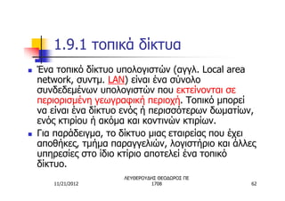 1.9.1 τοπικά δίκτυα
n   Ένα τοπικό δίκτυο υπολογιστών (αγγλ. Local area
    network, συντμ. LAN) είναι ένα σύνολο
    συνδεδεμένων υπολογιστών που εκτείνονται σε
    περιορισμένη γεωγραφική περιοχή. Τοπικό μπορεί
    να είναι ένα δίκτυο ενός ή περισσότερων δωματίων,
    ενός κτιρίου ή ακόμα και κοντινών κτιρίων.
n   Για παράδειγμα, το δίκτυο μιας εταιρείας που έχει
    αποθήκες, τμήμα παραγγελιών, λογιστήριο και άλλες
    υπηρεσίες στο ίδιο κτίριο αποτελεί ένα τοπικό
    δίκτυο.
                       ΛΕΥΘΕΡΟΥΔΗΣ ΘΕΟΔΩΡΟΣ ΠΕ
       11/21/2012               1708                62
 