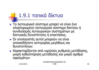 1.9.1 τοπικά δίκτυα
n   Το λειτουργικό σύστημα μπορεί να είναι ένα
    ολοκληρωμένο λειτουργικό σύστημα δικτύου ή
    συνδυασμός λειτουργικών συστημάτων με
    δικτυακές δυνατότητες ή επεκτάσεις.
n   Οι υπολογιστές αυτοί μπορούν να είναι
    οποιασδήποτε κατηγορίας μεγέθους και
    δυνατοτήτων.
n   Χαρακτηρίζονται από υψηλούς ρυθμούς μετάδοσης,
    μικρή καθυστέρηση μετάδοσης και μικρό αριθμό
    σφαλμάτων
                      ΛΕΥΘΕΡΟΥΔΗΣ ΘΕΟΔΩΡΟΣ ΠΕ
       11/21/2012              1708              63
 