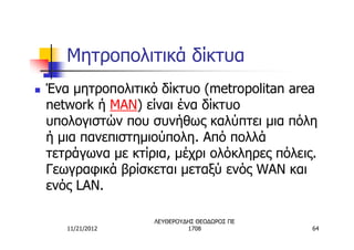 Μητροπολιτικά δίκτυα
n   Ένα μητροπολιτικό δίκτυο (metropolitan area
    network ή MAN) είναι ένα δίκτυο
    υπολογιστών που συνήθως καλύπτει μια πόλη
    ή μια πανεπιστημιούπολη. Από πολλά
    τετράγωνα με κτίρια, μέχρι ολόκληρες πόλεις.
    Γεωγραφικά βρίσκεται μεταξύ ενός WAN και
    ενός LAN.

                     ΛΕΥΘΕΡΟΥΔΗΣ ΘΕΟΔΩΡΟΣ ΠΕ
       11/21/2012             1708             64
 