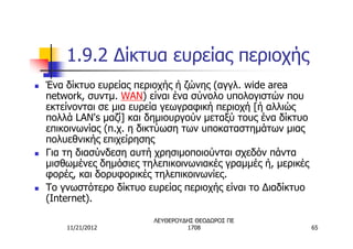 1.9.2 Δίκτυα ευρείας περιοχής
n   Ένα δίκτυο ευρείας περιοχής ή ζώνης (αγγλ. wide area
    network, συντμ. WAN) είναι ένα σύνολο υπολογιστών που
    εκτείνονται σε μια ευρεία γεωγραφική περιοχή [ή αλλιώς
    πολλά LAN's μαζί] και δημιουργούν μεταξύ τους ένα δίκτυο
    επικοινωνίας (π.χ. η δικτύωση των υποκαταστημάτων μιας
    πολυεθνικής επιχείρησης
n   Για τη διασύνδεση αυτή χρησιμοποιούνται σχεδόν πάντα
    μισθωμένες δημόσιες τηλεπικοινωνιακές γραμμές ή, μερικές
    φορές, και δορυφορικές τηλεπικοινωνίες.
n   Το γνωστότερο δίκτυο ευρείας περιοχής είναι το Διαδίκτυο
    (Internet).

                          ΛΕΥΘΕΡΟΥΔΗΣ ΘΕΟΔΩΡΟΣ ΠΕ
        11/21/2012                 1708                        65
 