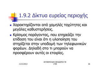 1.9.2 Δίκτυα ευρείας περιοχής
n   Χαρακτηρίζονται από χαμηλές ταχύτητες και
    μεγάλες καθυστερήσεις.
n   Κρίσιμος παράγοντας, που επηρεάζει την
    επίδοση του είναι ότι η υλοποίηση του
    στηρίζεται στην υποδομή των τηλεφωνικών
    φορέων. Δηλαδή στο τι μπορούν να
    προσφέρουν αυτές οι εταιρίες.

                    ΛΕΥΘΕΡΟΥΔΗΣ ΘΕΟΔΩΡΟΣ ΠΕ
       11/21/2012            1708               66
 
