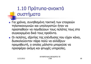 1.10 Πρότυπα-ανοικτά
       συστήματα
n   Για χρόνια, συνηθισμένη τακτική των εταιρειών
    τηλεπικοινωνιών και υπολογιστών ήταν να
    προσπαθούν να παγιδεύουν τους πελάτες τους στα
    συγκεκριμένα δικά τους προϊόντα.
n   Οι πελάτες, εξαιτίας της επένδυσης που είχαν κάνει,
    δυσκολεύονταν πάρα πολύ να αλλάξουν
    προμηθευτή, ο οποίος μάλιστα μπορούσε να
    προσφέρει ακόμη και φτωχές υπηρεσίες.

                        ΛΕΥΘΕΡΟΥΔΗΣ ΘΕΟΔΩΡΟΣ ΠΕ
        11/21/2012               1708                 68
 