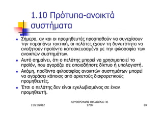 1.10 Πρότυπα-ανοικτά
        συστήματα
n   Σήμερα, αν και οι προμηθευτές προσπαθούν να συνεχίσουν
    την παραπάνω τακτική, οι πελάτες έχουν τη δυνατότητα να
    αναζητούν προϊόντα κατασκευασμένα με την φιλοσοφία των
    ανοικτών συστημάτων.
n   Αυτό σημαίνει, ότι ο πελάτης μπορεί να χρησιμοποιεί το
    προϊόν, που αγοράζει σε οποιοδήποτε δίκτυο ή υπολογιστή.
n   Ακόμη, προϊόντα φιλοσοφίας ανοικτών συστημάτων μπορεί
    να αγοράσει κάποιος από αρκετούς διαφορετικούς
    προμηθευτές.
n   Έτσι ο πελάτης δεν είναι εγκλωβισμένος σε έναν
    προμηθευτή.
                          ΛΕΥΘΕΡΟΥΔΗΣ ΘΕΟΔΩΡΟΣ ΠΕ
        11/21/2012                 1708                    69
 