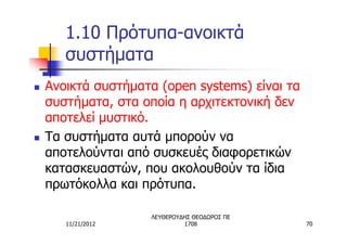 1.10 Πρότυπα-ανοικτά
       συστήματα
n   Ανοικτά συστήματα (open systems) είναι τα
    συστήματα, στα οποία η αρχιτεκτονική δεν
    αποτελεί μυστικό.
n   Τα συστήματα αυτά μπορούν να
    αποτελούνται από συσκευές διαφορετικών
    κατασκευαστών, που ακολουθούν τα ίδια
    πρωτόκολλα και πρότυπα.

                     ΛΕΥΘΕΡΟΥΔΗΣ ΘΕΟΔΩΡΟΣ ΠΕ
       11/21/2012             1708              70
 