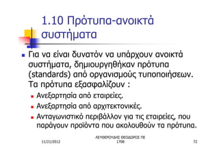 1.10 Πρότυπα-ανοικτά
         συστήματα
n   Για να είναι δυνατόν να υπάρχουν ανοικτά
    συστήματα, δημιουργηθήκαν πρότυπα
    (standards) από οργανισμούς τυποποιήσεων.
    Τα πρότυπα εξασφαλίζουν :
    n   Ανεξαρτησία από εταιρείες.
    n   Ανεξαρτησία από αρχιτεκτονικές.
    n   Ανταγωνιστικό περιβάλλον για τις εταιρείες, που
        παράγουν προϊόντα που ακολουθούν τα πρότυπα.
                         ΛΕΥΘΕΡΟΥΔΗΣ ΘΕΟΔΩΡΟΣ ΠΕ
         11/21/2012               1708               72
 