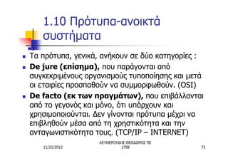 1.10 Πρότυπα-ανοικτά
       συστήματα
n   Τα πρότυπα, γενικά, ανήκουν σε δύο κατηγορίες :
n   De jure (επίσημα), που παράγονται από
    συγκεκριμένους οργανισμούς τυποποίησης και μετά
    οι εταιρίες προσπαθούν να συμμορφωθούν. (OSI)
n   De facto (εκ των πραγμάτων), που επιβάλλονται
    από το γεγονός και μόνο, ότι υπάρχουν και
    χρησιμοποιούνται. Δεν γίνονται πρότυπα μέχρι να
    επιβληθούν μέσα από τη χρηστικότητα και την
    ανταγωνιστικότητα τους. (TCP/IP – INTERNET)
                      ΛΕΥΘΕΡΟΥΔΗΣ ΘΕΟΔΩΡΟΣ ΠΕ
       11/21/2012              1708               73
 