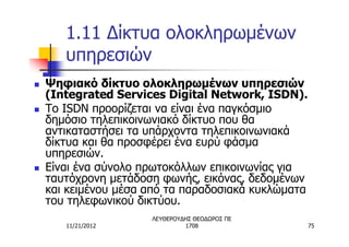1.11 Δίκτυα ολοκληρωμένων
       υπηρεσιών
n   Ψηφιακό δίκτυο ολοκληρωμένων υπηρεσιών
    (Integrated Services Digital Network, ISDN).
n   Το ISDN προορίζεται να είναι ένα παγκόσμιο
    δημόσιο τηλεπικοινωνιακό δίκτυο που θα
    αντικαταστήσει τα υπάρχοντα τηλεπικοινωνιακά
    δίκτυα και θα προσφέρει ένα ευρύ φάσμα
    υπηρεσιών.
n   Είναι ένα σύνολο πρωτοκόλλων επικοινωνίας για
    ταυτόχρονη μετάδοση φωνής, εικόνας, δεδομένων
    και κειμένου μέσα από τα παραδοσιακά κυκλώματα
    του τηλεφωνικού δικτύου.
                      ΛΕΥΘΕΡΟΥΔΗΣ ΘΕΟΔΩΡΟΣ ΠΕ
       11/21/2012              1708                  75
 