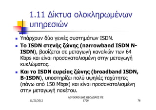 1.11 Δίκτυα ολοκληρωμένων
       υπηρεσιών
n   Υπάρχουν δύο γενιές συστημάτων ISDN.
n   Το ISDN στενής ζώνης (narrowband ISDN N-
    ISDN), βασίζεται σε μεταγωγή καναλιών των 64
    Kbps και είναι προσανατολισμένη στην μεταγωγή
    κυκλώματος.
n   Και το ISDN ευρείας ζώνης (broadband ISDN,
    B-ISDN), υποστηρίζει πολύ υψηλές ταχύτητες
    (πάνω από 150 Mbps) και είναι προσανατολισμένη
    στην μεταγωγή πακέτου.
                      ΛΕΥΘΕΡΟΥΔΗΣ ΘΕΟΔΩΡΟΣ ΠΕ
       11/21/2012              1708              76
 