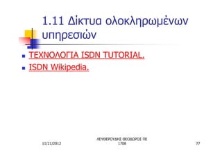 1.11 Δίκτυα ολοκληρωμένων
      υπηρεσιών
n   TΕΧΝΟΛΟΓΙΑ ISDN TUTORIAL.
n   ISDN Wikipedia.




                   ΛΕΥΘΕΡΟΥΔΗΣ ΘΕΟΔΩΡΟΣ ΠΕ
      11/21/2012            1708             77
 