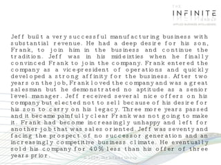 Jeff built a very successful manufacturing business with substantial revenue. He had a deep desire for his son, Frank, to join him in the business and continue the tradition. Jeff was in his mid-sixties when he finally convinced Frank to join the company. Frank entered the company as a vice-president of operations and quickly developed a strong affinity for the business. After two years on the job, Frank loved the company and was a great salesman but he demonstrated no aptitude as a senior level manager. Jeff received several nice offers on his company but elected not to sell because of his desire for his son to carry on his legacy. Three more years passed and it became painfully clear Frank was not going to make it. Frank had become increasingly unhappy and left for another job that was sales oriented. Jeff was seventy and facing the prospect of no successor generation and an increasingly competitive business climate. He eventually sold his company for 40% less than his offer of three years prior. © 2009, The Infinite Group 