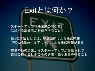 Exitとは何か？
・スタートアップ（株主未公開企業）
に対する出資者が利益を得ること
・Exitの方法としては、株式公開による株式売却
(IPO)とM&A(バイアウト）による株式売却がある
・市場や他の企業からスタートアップが評価されて
自社の株や会社そのものを高く売りお金を得ること
 