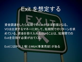 資金調達をしたら短期でのExitがほぼ前提となる。
VCは出資するマネーに対して、短期間でのリターンを求
めている。資金を受け入れるということは、短期間での
Exitを目指す必要が出てくる。
ExitにはIPO(上場）とM&A(事業売却）がある
Exit を想定する
 