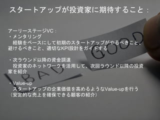 アーリーステージVC：
・メンタリング
経験をベースにして初期のスタートアップがやるべきこと、
避けるべきこと、適切なKPI設計をガイドする
・次ラウンド以降の資金調達
投資家のネットワークを活用して、次回ラウンド以降の投資
家を紹介
・Value-up
スタートアップの企業価値を高めるようなValue-upを行う
（安定的な売上を確保できる顧客の紹介）
スタートアップが投資家に期待すること：
 