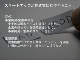 CVC:
事業開発/営業の伴走
安定的な顧客ベースを確保するために
企業の持っている信頼を提供して、
事業開発・営業のサポートを行う
業務提携
資本提携だけでなく業務上のシナジーを画策
技術的なサポート、独自APIの提供など
スタートアップが投資家に期待すること：
 