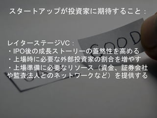 レイターステージVC：
・IPO後の成長ストーリーの蓋然性を高める
・上場時に必要な外部投資家の割合を増やす
・上場準備に必要なリソース（資金、証券会社
や監査法人とのネットワークなど）を提供する
スタートアップが投資家に期待すること：
 