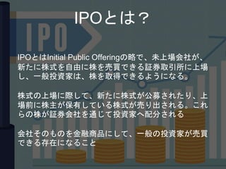 IPOとは？
IPOとはInitial Public Offeringの略で、未上場会社が、
新たに株式を自由に株を売買できる証券取引所に上場
し、一般投資家は、株を取得できるようになる。
株式の上場に際して、新たに株式が公募されたり、上
場前に株主が保有している株式が売り出される。これ
らの株が証券会社を通じて投資家へ配分される
会社そのものを金融商品にして、一般の投資家が売買
できる存在になること
 