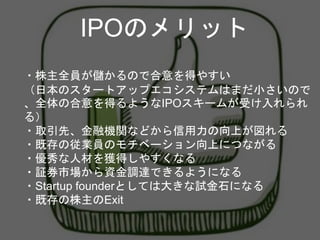 ・株主全員が儲かるので合意を得やすい
（日本のスタートアップエコシステムはまだ小さいので
、全体の合意を得るようなIPOスキームが受け入れられ
る）
・取引先、金融機関などから信用力の向上が図れる
・既存の従業員のモチベーション向上につながる
・優秀な人材を獲得しやすくなる
・証券市場から資金調達できるようになる
・Startup founderとしては大きな試金石になる
・既存の株主のExit
IPOのメリット
 