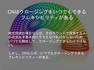 株式投資の場合ならば、そのラウンドで投資する人
の足並みを基本的にそろえなければならないため
いつでも開始して、クロージングできるわけではな
い。
しかし、CNならば、いつでもクロージングできる
フレキシビリティーがある
CNはクロージングをいつでもできる
フレキシビリティがある
 