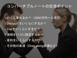 • いくら集めるか？（2000万円〜２億円）
• Discountをいくらにするか？
• Capをいくらにするか？
• 満期をいつに設定するか？
• 金利をいくらにするか？
• その他の条項（Drag-along条項など）
コンバーチブルノートの交渉ポイント
 