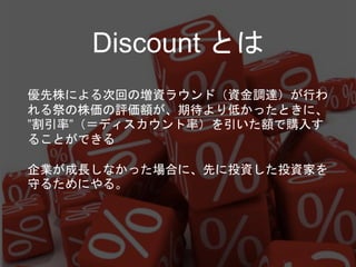 Discount とは
優先株による次回の増資ラウンド（資金調達）が行わ
れる祭の株価の評価額が、期待より低かったときに、
”割引率”（＝ディスカウント率）を引いた額で購入す
ることができる
企業が成長しなかった場合に、先に投資した投資家を
守るためにやる。
 