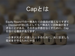 Equity Roundでの一株あたりの値段が高くなりすぎて
、Discountが効いたとしても一株あたりの株価が高す
ぎることがある。その不公平感をなくすために、Cap
を設ける場合があります。
→企業が大きく成長したときのために、先に投資した
投資家を守るためにやる
Capとは
 