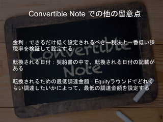 金利：できるだけ低く設定されるべきー税法上一番低い課
税率を検証して設定する
転換される日付：契約書の中で、転換される日付の記載が
ある
転換されるための最低調達金額：Equityラウンドでどれく
らい調達したいかによって、最低の調達金額を設定する
Convertible Note での他の留意点
 
