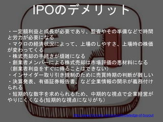 ・一定額利益と成長が必要であり、監査やその準備などで時間
と労力が必要になる
・マクロの経済状況によって、上場のしやすさ、上場時の株価
が変わってくる
・株式売却の手続きが煩雑になる
・創業者メンバーによる株式売却は市場評価の悪材料になる
（創業者利益をすぐに得ることはできない）
・インサイダー取り引き規制のために売買時期の判断が難しい
・決算発表、有価証券報告書、など企業情報の開示が義務付け
られる
・短期的な数字を求められるため、中期的な視点で企業経営が
やりにくくなる(短期的な視点になりがち）
IPOのデメリット
http://www.find-job.net/startup/knowledge-of-buyout
 