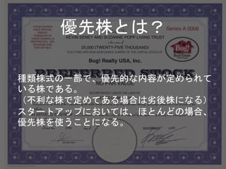 種類株式の一部で、優先的な内容が定められて
いる株である。
（不利な株で定めてある場合は劣後株になる）
スタートアップにおいては、ほとんどの場合、
優先株を使うことになる。
優先株とは？
 